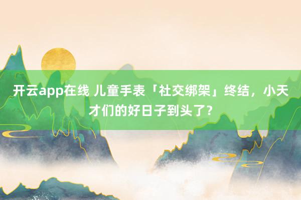 开云app在线 儿童手表「社交绑架」终结，小天才们的好日子到头了？