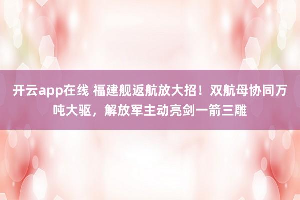 开云app在线 福建舰返航放大招！双航母协同万吨大驱，解放军主动亮剑一箭三雕