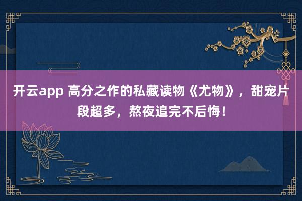 开云app 高分之作的私藏读物《尤物》,甜宠片段超多,熬夜追完不后悔!