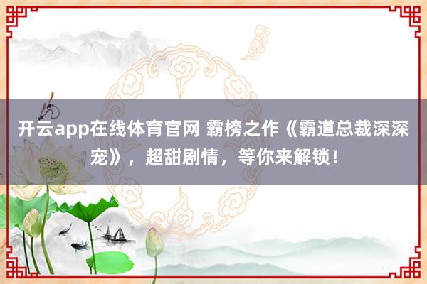 开云app在线体育官网 霸榜之作《霸道总裁深深宠》，超甜剧情，等你来解锁！