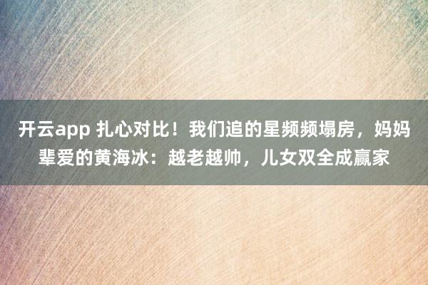 开云app 扎心对比！我们追的星频频塌房，妈妈辈爱的黄海冰：越老越帅，儿女双全成赢家