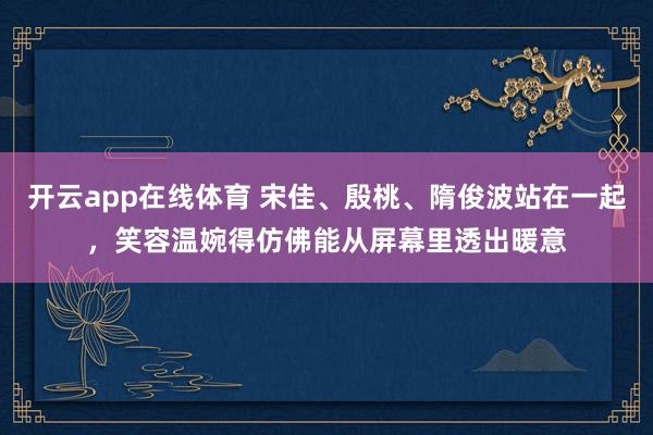 开云app在线体育 宋佳、殷桃、隋俊波站在一起，笑容温婉得仿佛能从屏幕里透出暖意