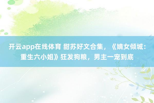 开云app在线体育 甜苏好文合集，《嫡女倾城：重生六小姐》狂发狗粮，男主一宠到底