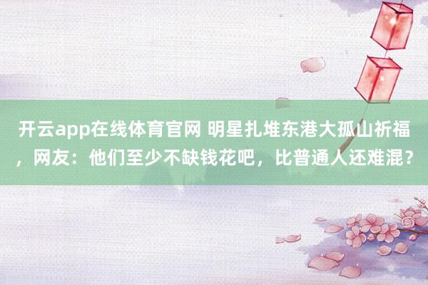 开云app在线体育官网 明星扎堆东港大孤山祈福，网友：他们至少不缺钱花吧，比普通人还难混？