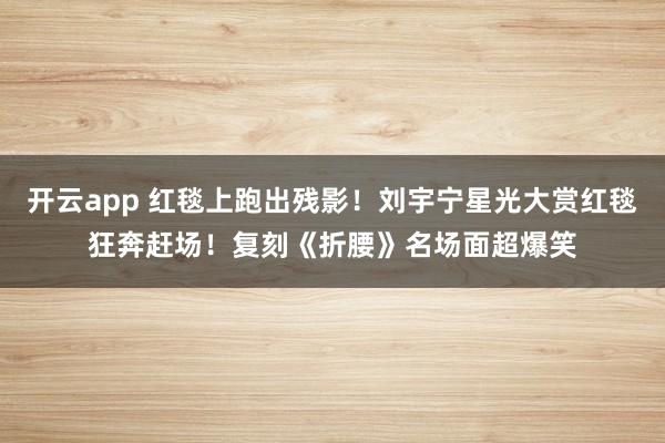 开云app 红毯上跑出残影!刘宇宁星光大赏红毯狂奔赶场!复刻《折腰》名场面超爆笑