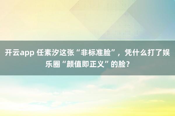 开云app 任素汐这张“非标准脸”，凭什么打了娱乐圈“颜值即正义”的脸？