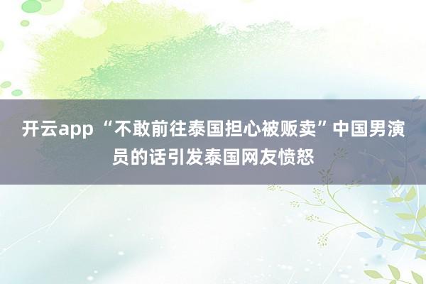开云app “不敢前往泰国担心被贩卖”中国男演员的话引发泰国网友愤怒