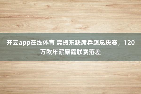 开云app在线体育 樊振东缺席乒超总决赛，120万欧年薪暴露联赛落差
