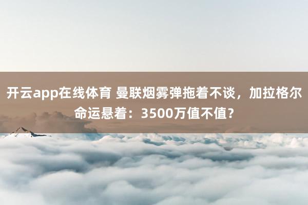 开云app在线体育 曼联烟雾弹拖着不谈，加拉格尔命运悬着：3500万值不值？