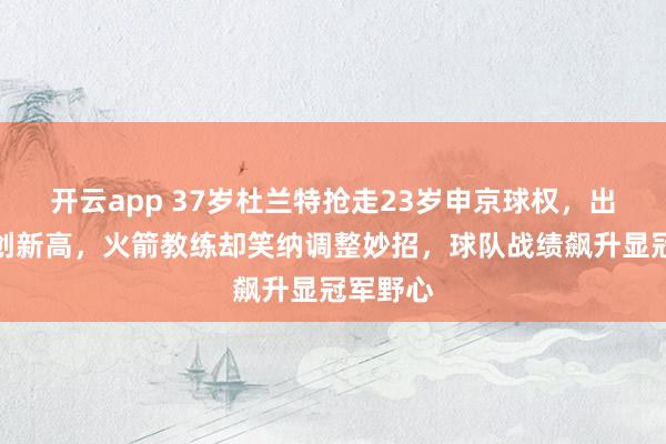 开云app 37岁杜兰特抢走23岁申京球权，出手次数创新高，火箭教练却笑纳调整妙招，球队战绩飙升显冠军野心