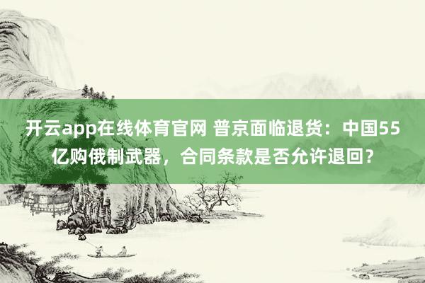 开云app在线体育官网 普京面临退货：中国55亿购俄制武器，合同条款是否允许退回？