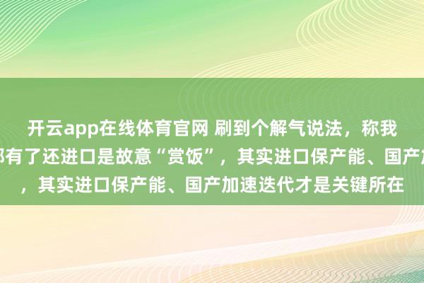 开云app在线体育官网 刷到个解气说法，称我国飞机发动机光刻机都有了还进口是故意“赏饭”，其实进口保产能、国产加速迭代才是关键所在