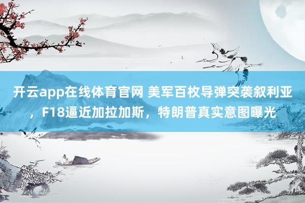 开云app在线体育官网 美军百枚导弹突袭叙利亚，F18逼近加拉加斯，特朗普真实意图曝光