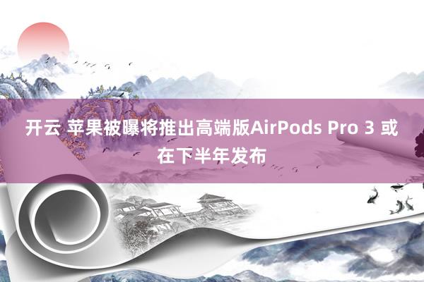 开云 苹果被曝将推出高端版AirPods Pro 3 或在下半年发布