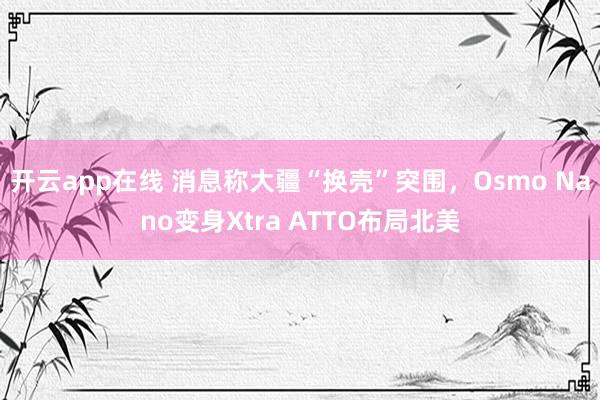 开云app在线 消息称大疆“换壳”突围，Osmo Nano变身Xtra ATTO布局北美
