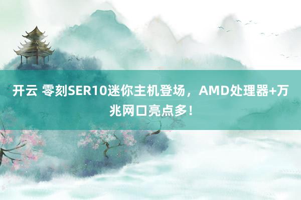 开云 零刻SER10迷你主机登场,AMD处理器+万兆网口亮点多!