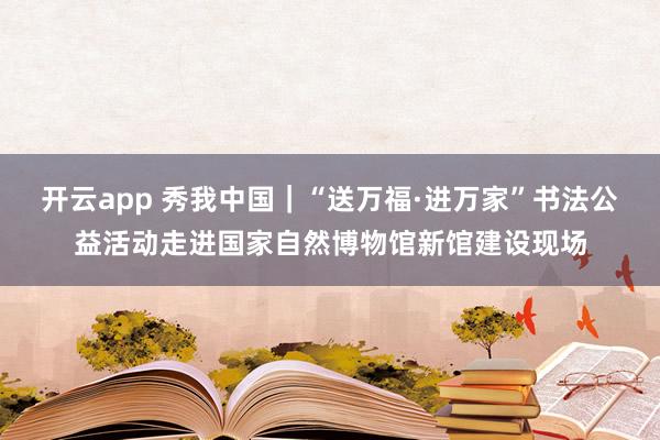 开云app 秀我中国｜“送万福·进万家”书法公益活动走进国家自然博物馆新馆建设现场