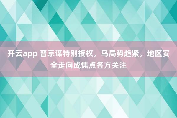 开云app 普京谋特别授权，乌局势趋紧，地区安全走向成焦点各方关注