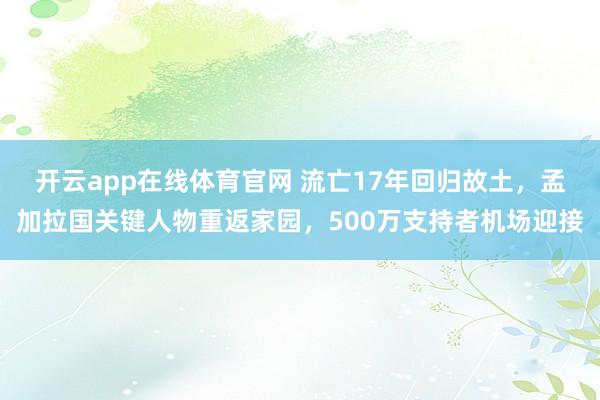 开云app在线体育官网 流亡17年回归故土，孟加拉国关键人物重返家园，500万支持者机场迎接