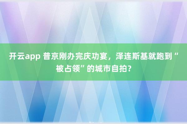 开云app 普京刚办完庆功宴，泽连斯基就跑到“被占领”的城市自拍？