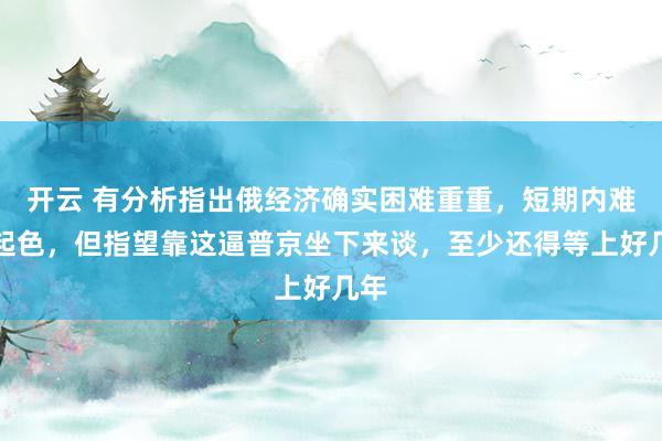 开云 有分析指出俄经济确实困难重重，短期内难见起色，但指望靠这逼普京坐下来谈，至少还得等上好几年