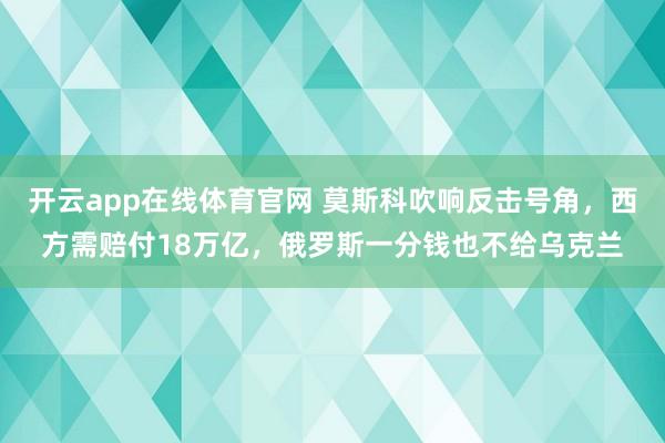 开云app在线体育官网 莫斯科吹响反击号角,西方需赔付18万亿,俄罗斯一分钱也不给乌克兰