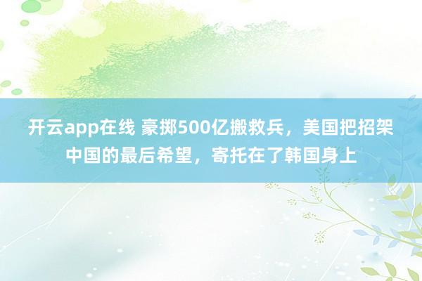 开云app在线 豪掷500亿搬救兵,美国把招架中国的最后希望,寄托在了韩国身上