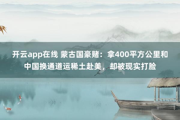 开云app在线 蒙古国豪赌：拿400平方公里和中国换通道运稀土赴美，却被现实打脸