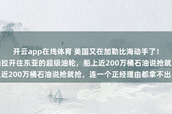 开云app在线体育 美国又在加勒比海动手了！这次扣了一艘从委内瑞拉开往东亚的超级油轮，船上近200万桶石油说抢就抢，连一个正经理由都拿不出来
