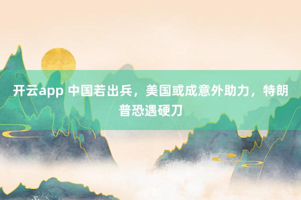开云app 中国若出兵，美国或成意外助力，特朗普恐遇硬刀