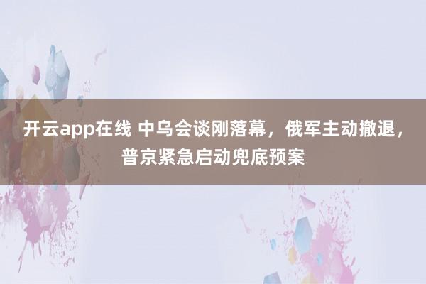 开云app在线 中乌会谈刚落幕，俄军主动撤退，普京紧急启动兜底预案