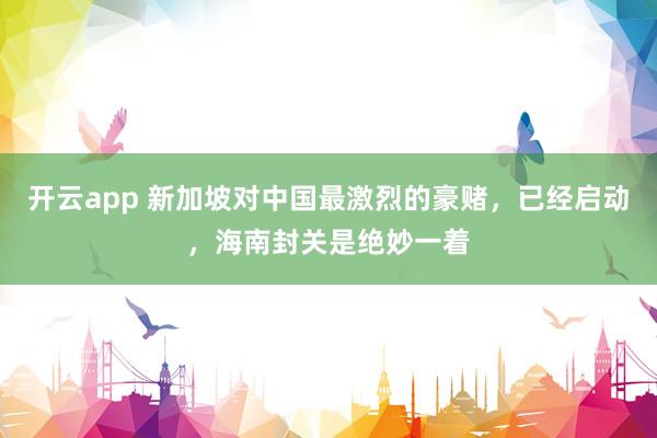 开云app 新加坡对中国最激烈的豪赌,已经启动,海南封关是绝妙一着