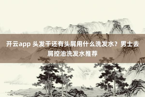 开云app 头发干还有头屑用什么洗发水？男士去屑控油洗发水推荐