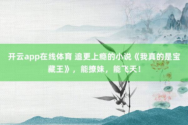 开云app在线体育 追更上瘾的小说《我真的是宝藏王》,能撩妹,能飞天!