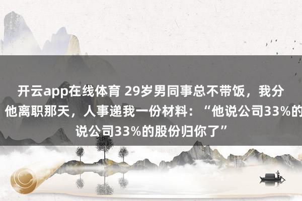 开云app在线体育 29岁男同事总不带饭，我分他吃了两年。他离职那天，人事递我一份材料：“他说公司33%的股份归你了”