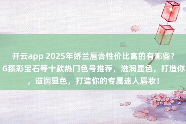 开云app 2025年娇兰唇膏性价比高的有哪些？精选娇兰Rouge G臻彩宝石等十款热门色号推荐，滋润显色，打造你的专属迷人唇妆！