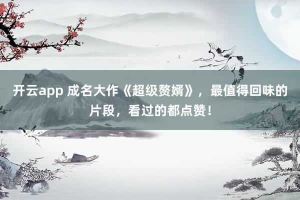 开云app 成名大作《超级赘婿》,最值得回味的片段,看过的都点赞!
