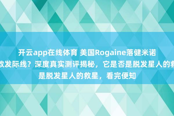 开云app在线体育 美国Rogaine落健米诺地尔酊真能拯救发际线？深度真实测评揭秘，它是否是脱发星人的救星，看完便知