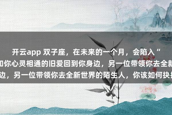 开云app 双子座，在未来的一个月，会陷入“双重选择”其中一位是和你心灵相通的旧爱回到你身边，另一位带领你去全新世界的陌生人，你该如何抉择？