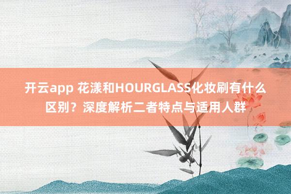 开云app 花漾和HOURGLASS化妆刷有什么区别?深度解析二者特点与适用人群