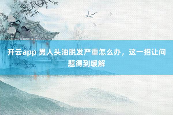 开云app 男人头油脱发严重怎么办,这一招让问题得到缓解