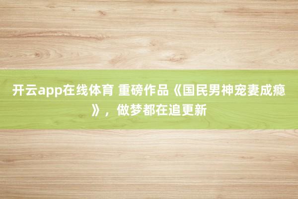 开云app在线体育 重磅作品《国民男神宠妻成瘾》，做梦都在追更新