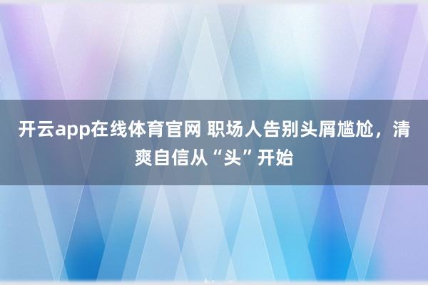 开云app在线体育官网 职场人告别头屑尴尬，清爽自信从“头”开始