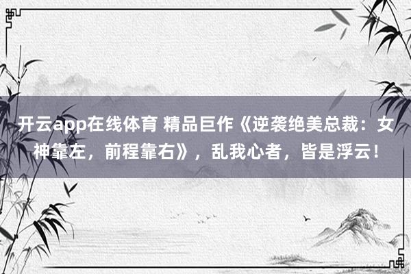 开云app在线体育 精品巨作《逆袭绝美总裁:女神靠左,前程靠右》,乱我心者,皆是浮云!