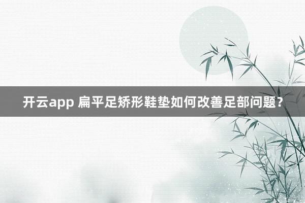 开云app 扁平足矫形鞋垫如何改善足部问题？