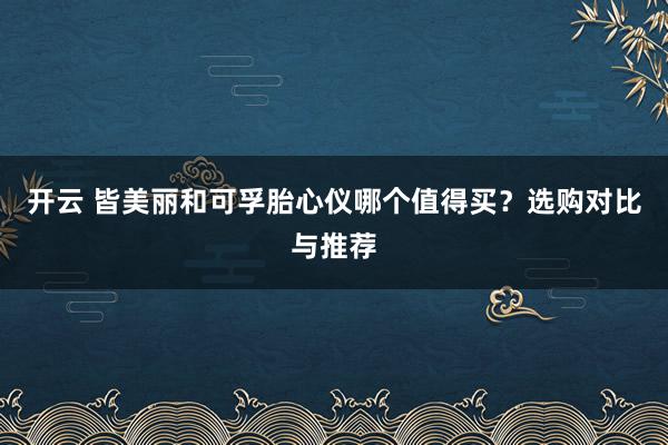 开云 皆美丽和可孚胎心仪哪个值得买?选购对比与推荐