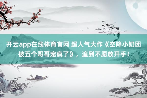开云app在线体育官网 超人气大作《空降小奶团被五个哥哥宠疯了》，追到不愿放开手！