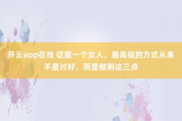 开云app在线 征服一个女人,最高级的方式从来不是讨好,而是做到这三点