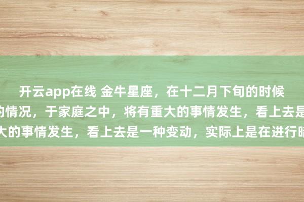 开云app在线 金牛星座,在十二月下旬的时候,会出现“天禧星照”的情况,于家庭之中,将有重大的事情发生,看上去是一种变动,实际上是在进行暗示