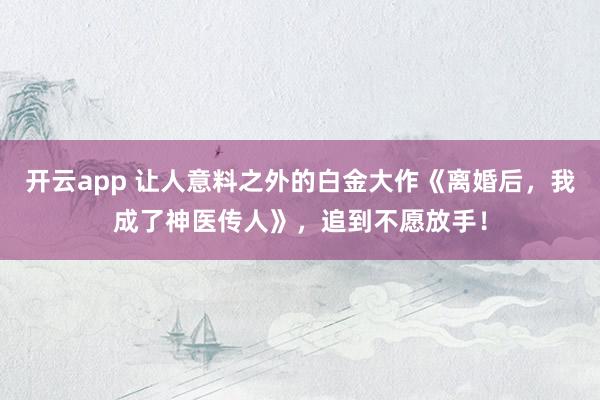 开云app 让人意料之外的白金大作《离婚后，我成了神医传人》，追到不愿放手！